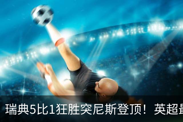 瑞典5比1狂胜突尼斯登顶！英超最贵球员独造3球，替补球员17秒神迹